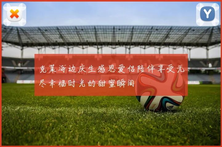 克莱海边庆生感恩爱侣陪伴享受无尽幸福时光的甜蜜瞬间