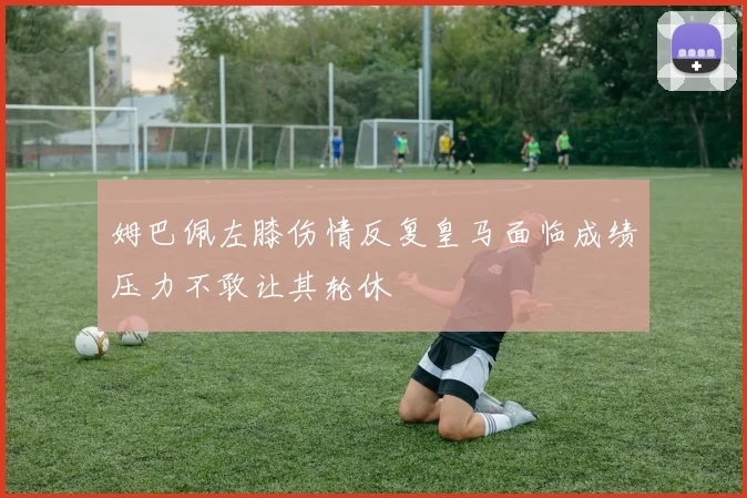 姆巴佩左膝伤情反复皇马面临成绩压力不敢让其轮休