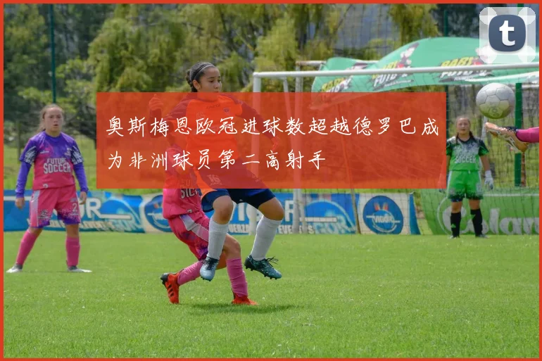 奥斯梅恩欧冠进球数超越德罗巴成为非洲球员第二高射手