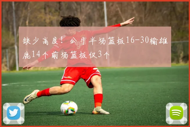 缺少高度！公牛半场篮板16-30输雄鹿14个前场篮板仅3个
