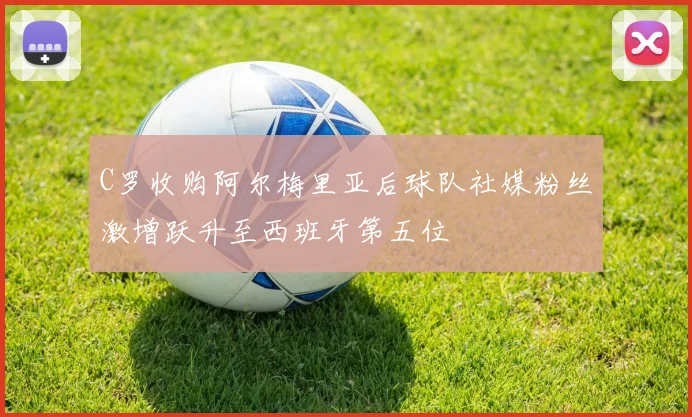 C罗收购阿尔梅里亚后球队社媒粉丝激增跃升至西班牙第五位