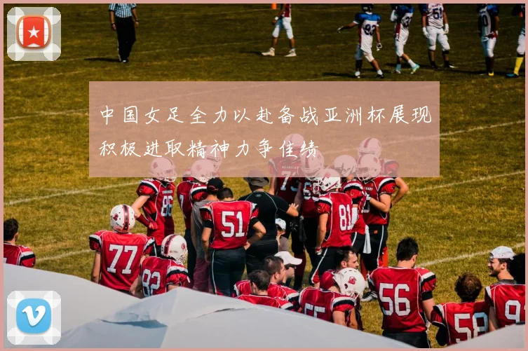 中国女足全力以赴备战亚洲杯展现积极进取精神力争佳绩