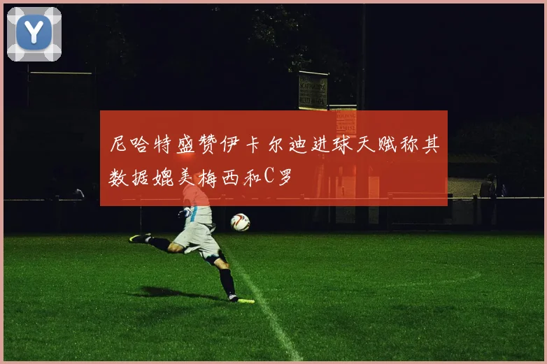 尼哈特盛赞伊卡尔迪进球天赋称其数据媲美梅西和C罗