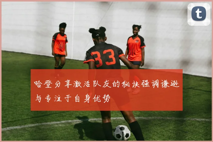 哈登分享激活队友的秘诀强调谦逊与专注于自身优势