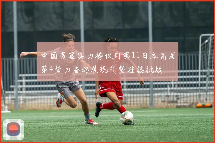 中国男篮实力榜仅列第11日本高居第4努力奋起展现气势迎接挑战