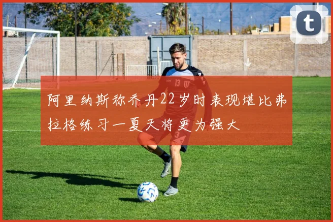 阿里纳斯称乔丹22岁时表现堪比弗拉格练习一夏天将更为强大