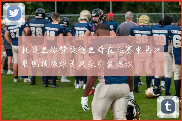 托莫里称赞莫德里奇在比赛中再次展现顶级球员风采引发热议